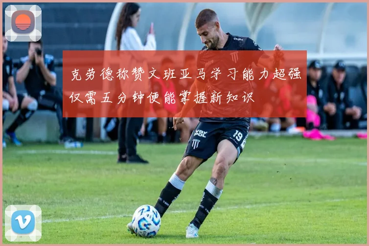 克劳德称赞文班亚马学习能力超强仅需五分钟便能掌握新知识