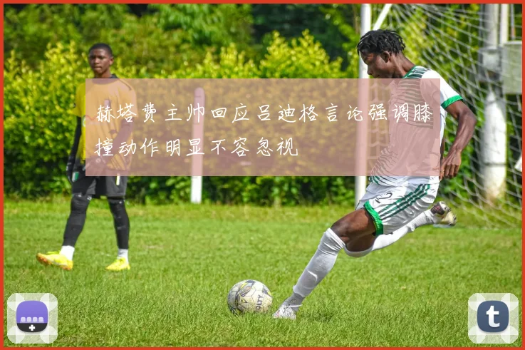 赫塔费主帅回应吕迪格言论强调膝撞动作明显不容忽视