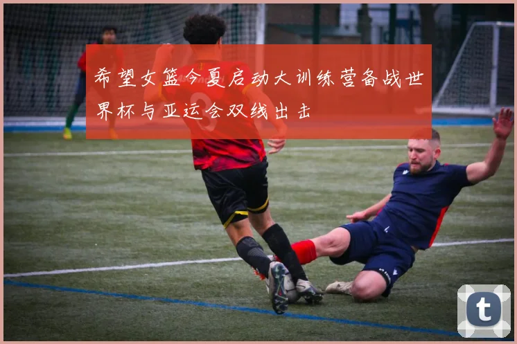 希望女篮今夏启动大训练营备战世界杯与亚运会双线出击