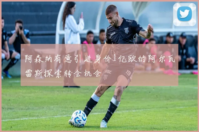 阿森纳有意引进身价1亿欧的阿尔瓦雷斯探索转会机会
