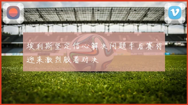 埃利斯坚定信心解决问题季后赛将迎来激烈胶着对决