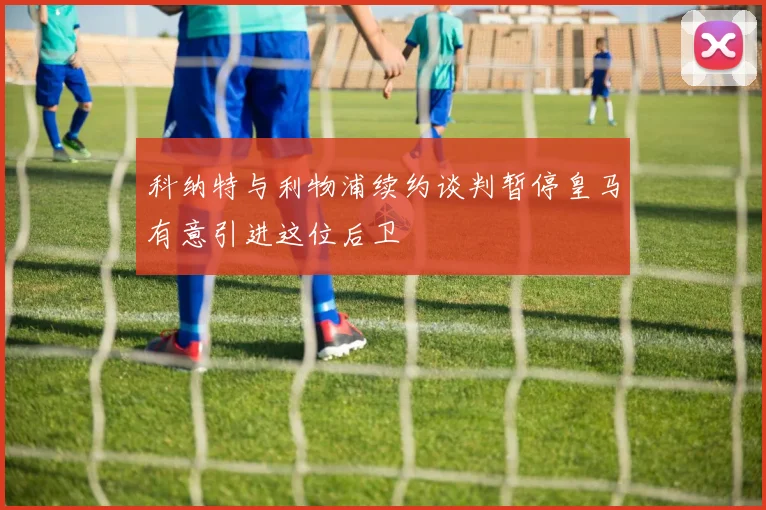 科纳特与利物浦续约谈判暂停皇马有意引进这位后卫