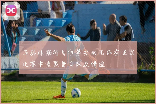 马瑟林期待与印第安纳兄弟在正式比赛中重聚昔日队友情谊