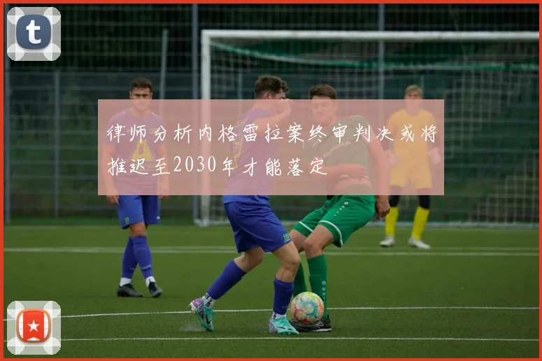 律师分析内格雷拉案终审判决或将推迟至2030年才能落定