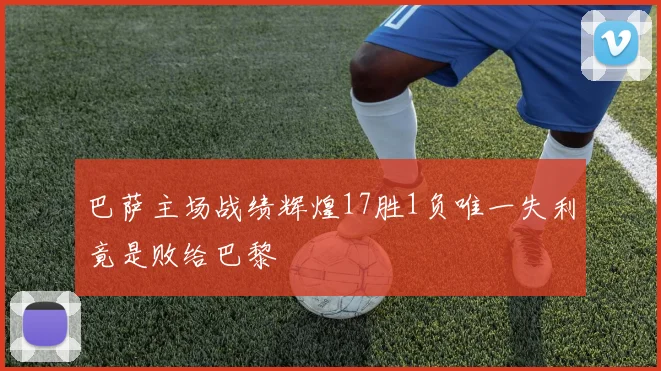 巴萨主场战绩辉煌17胜1负唯一失利竟是败给巴黎