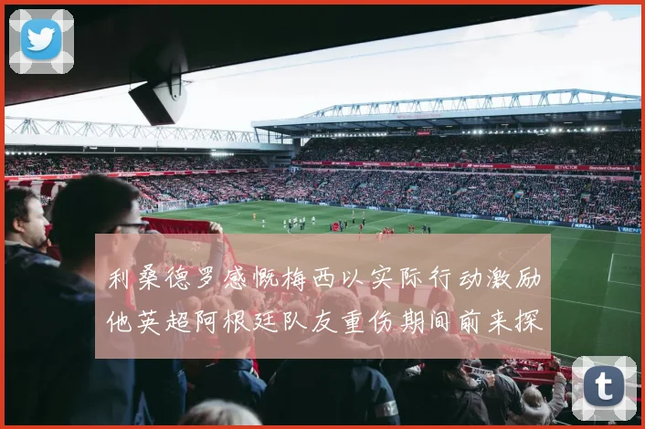 利桑德罗感慨梅西以实际行动激励他英超阿根廷队友重伤期间前来探望