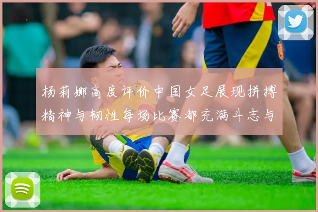 杨莉娜高度评价中国女足展现拼搏精神与韧性每场比赛都充满斗志与硬气