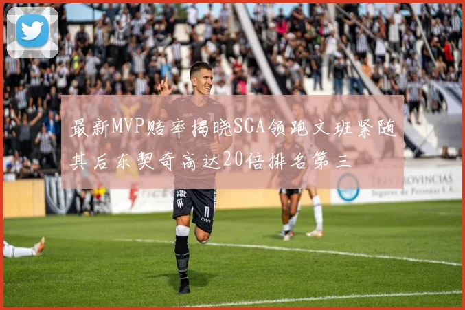 最新MVP赔率揭晓SGA领跑文班紧随其后东契奇高达20倍排名第三