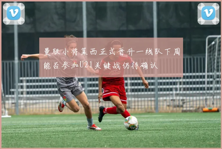 曼联小将莱西正式晋升一线队下周能否参加U21关键战仍待确认