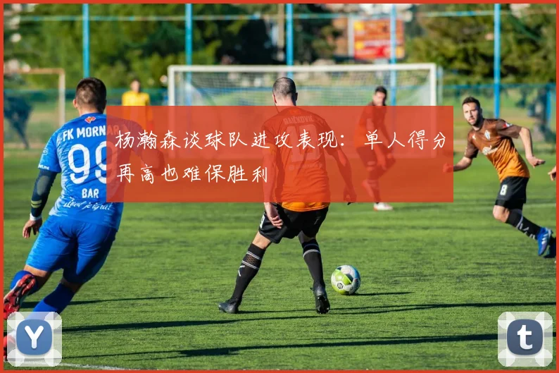 杨瀚森谈球队进攻表现：单人得分再高也难保胜利