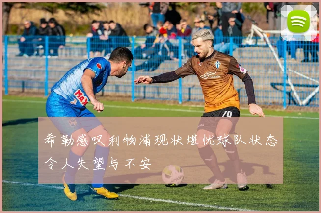 希勒感叹利物浦现状堪忧球队状态令人失望与不安