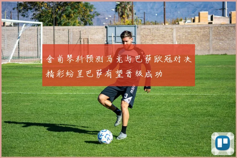 舍甫琴科预测马竞与巴萨欧冠对决精彩纷呈巴萨有望晋级成功
