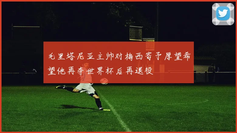 毛里塔尼亚主帅对梅西寄予厚望希望他再夺世界杯后再退役
