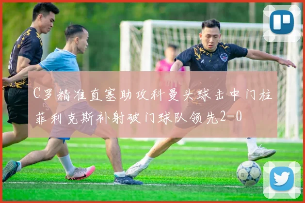 C罗精准直塞助攻科曼头球击中门柱菲利克斯补射破门球队领先2-0