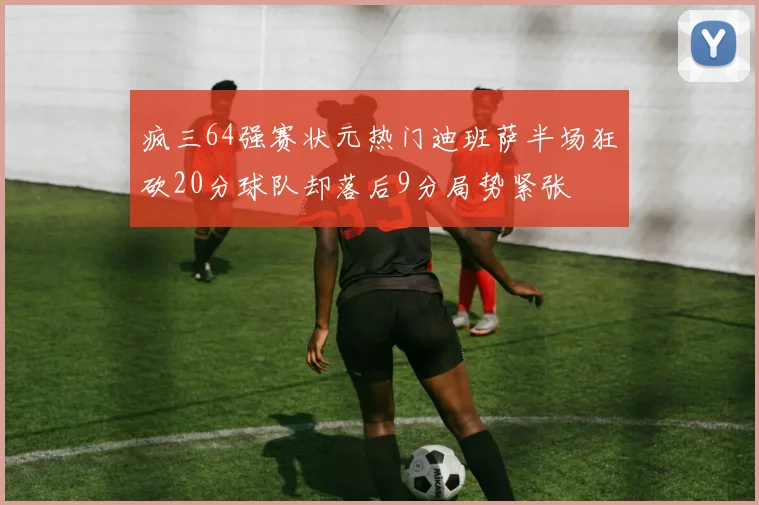 疯三64强赛状元热门迪班萨半场狂砍20分球队却落后9分局势紧张
