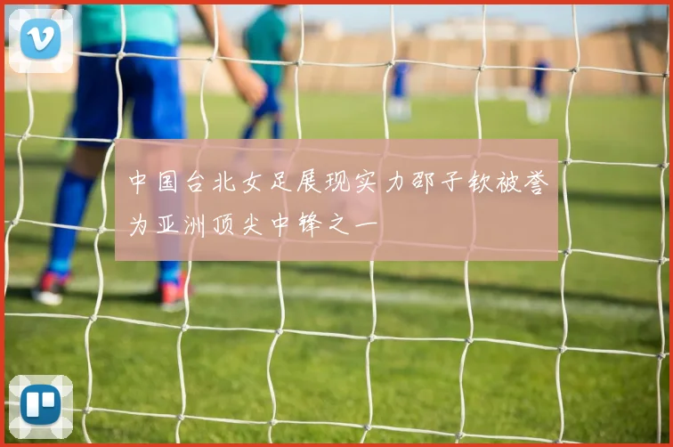 中国台北女足展现实力邵子钦被誉为亚洲顶尖中锋之一
