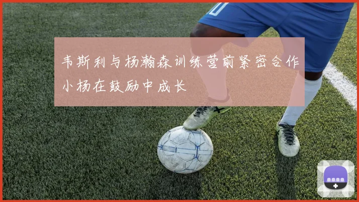 韦斯利与杨瀚森训练营前紧密合作小杨在鼓励中成长