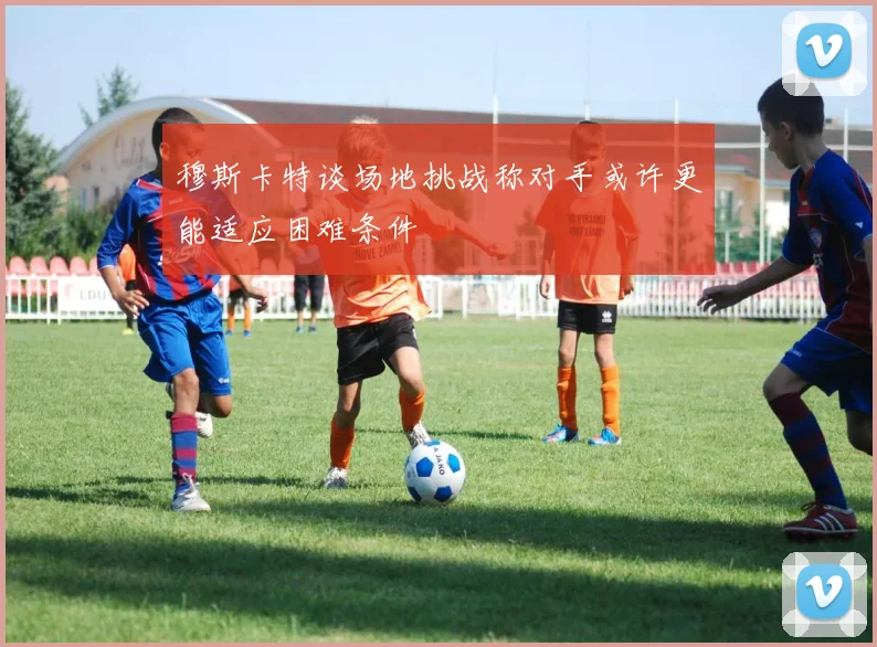 穆斯卡特谈场地挑战称对手或许更能适应困难条件