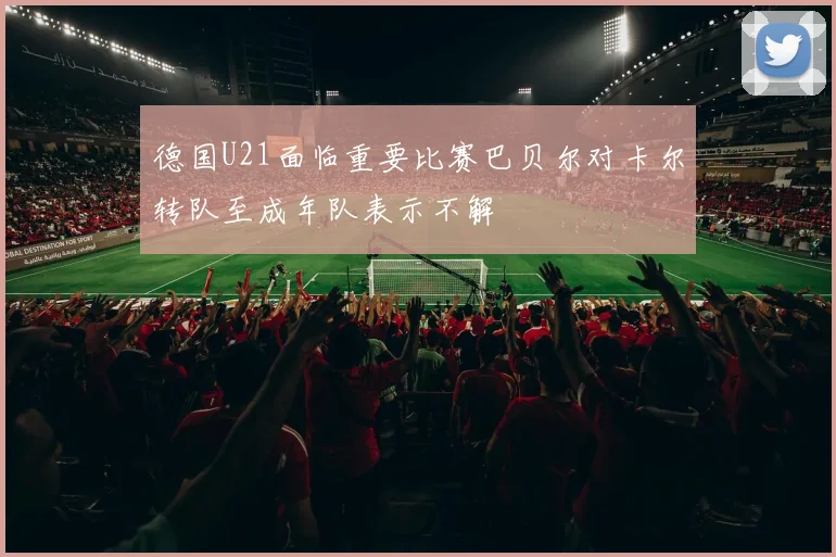 德国U21面临重要比赛巴贝尔对卡尔转队至成年队表示不解