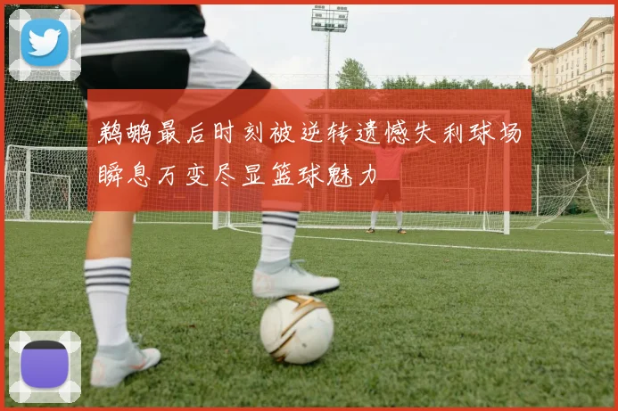 鹈鹕最后时刻被逆转遗憾失利球场瞬息万变尽显篮球魅力