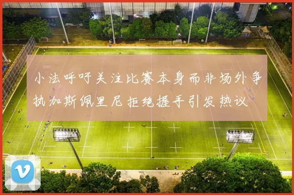 小法呼吁关注比赛本身而非场外争执加斯佩里尼拒绝握手引发热议