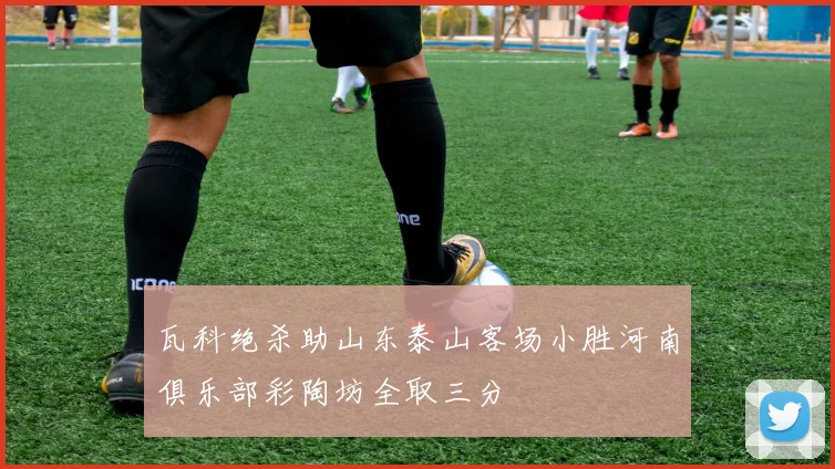 瓦科绝杀助山东泰山客场小胜河南俱乐部彩陶坊全取三分