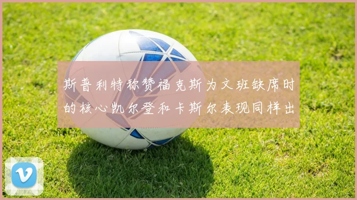 斯普利特称赞福克斯为文班缺席时的核心凯尔登和卡斯尔表现同样出色